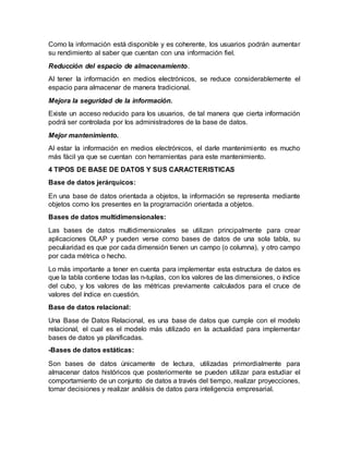 Como la información está disponible y es coherente, los usuarios podrán aumentar
su rendimiento al saber que cuentan con una información fiel.
Reducción del espacio de almacenamiento.
Al tener la información en medios electrónicos, se reduce considerablemente el
espacio para almacenar de manera tradicional.
Mejora la seguridad de la información.
Existe un acceso reducido para los usuarios, de tal manera que cierta información
podrá ser controlada por los administradores de la base de datos.
Mejor mantenimiento.
Al estar la información en medios electrónicos, el darle mantenimiento es mucho
más fácil ya que se cuentan con herramientas para este mantenimiento.
4 TIPOS DE BASE DE DATOS Y SUS CARACTERISTICAS
Base de datos jerárquicos:
En una base de datos orientada a objetos, la información se representa mediante
objetos como los presentes en la programación orientada a objetos.
Bases de datos multidimensionales:
Las bases de datos multidimensionales se utilizan principalmente para crear
aplicaciones OLAP y pueden verse como bases de datos de una sola tabla, su
peculiaridad es que por cada dimensión tienen un campo (o columna), y otro campo
por cada métrica o hecho.
Lo más importante a tener en cuenta para implementar esta estructura de datos es
que la tabla contiene todas las n-tuplas, con los valores de las dimensiones, o índice
del cubo, y los valores de las métricas previamente calculados para el cruce de
valores del índice en cuestión.
Base de datos relacional:
Una Base de Datos Relacional, es una base de datos que cumple con el modelo
relacional, el cual es el modelo más utilizado en la actualidad para implementar
bases de datos ya planificadas.
-Bases de datos estáticas:
Son bases de datos únicamente de lectura, utilizadas primordialmente para
almacenar datos históricos que posteriormente se pueden utilizar para estudiar el
comportamiento de un conjunto de datos a través del tiempo, realizar proyecciones,
tomar decisiones y realizar análisis de datos para inteligencia empresarial.
 