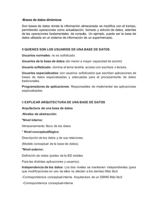 -Bases de datos dinámicas
Son bases de datos donde la información almacenada se modifica con el tiempo,
permitiendo operaciones como actualización, borrado y edición de datos, además
de las operaciones fundamentales de consulta. Un ejemplo, puede ser la base de
datos utilizada en un sistema de información de un supermercado.
5 QUIENES SON LOS USUARIOS DE UNA BASE DE DATOS
Usuarios normales: no es sofisticado
Usuarios de la base de datos (de menor a mayor capacidad de acción)
Usuario sofisticado: domina el tema tendría acceso con escritura o lectura.
Usuarios especializados: son usuarios sofisticados que escriben aplicaciones de
bases de datos especializadas y adecuadas para el procesamiento de datos
tradicionales.
Programadores de aplicaciones: Responsables de implementar las aplicaciones
especializadas.
6 EXPLICAR ARQUITECTURA DE UNA BASE DE DATOS
Arquitectura de una base de datos
-Niveles de abstracción
*Nivel interno:
Almacenamiento físico de los datos
* Nivel conceptual/lógico:
Descripción de los datos y de sus relaciones
(Modelo conceptual de la base de datos).
*Nivel externo:
Definición de vistas (partes de la BD visibles
Para las distintas aplicaciones y usuarios)
Independencia de los datos: Los tres niveles se mantienen independientes (para
que modificaciones en uno de ellos no afecten a los demás) Más fácil:
-Correspondencia conceptual-interna Arquitectura de un DBMS Más fácil:
-Correspondencia conceptual-interna
 
