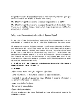 Independencia de los datos Los tres niveles se mantienen independientes (para que
modificaciones en uno de ellos no afecten a los demás)
Más difícil: Correspondencia externa-conceptual Arquitectura de un DBMS
Más difícil: Correspondencia externa-conceptual Independencia lógica de los datos
Capacidad de modificar el esquema conceptual sin que tengamos que modificar los
programas de aplicación.
7¿Qué es un Sistema de Administración de Base de Datos?
Es una colección de datos organizada para dar servicio eficientemente a muchas
aplicaciones al centralizar los datos y minimizar aquellos que son redundantes.
Un sistema de ambiente de bases de datos (SABD) es sencillamente el software
que permite que una institución centralice sus datos, los administre eficientemente
y proporcione acceso a los datos almacenados mediante programas de aplicación
es una colección de archivos interrelacionados y un conjunto de programas que
permitan a los usuarios acceder y modificar estos archivos .uno de los propósitos
principales de una empresa de base de datos es proporcionar a los usuarios una
visión abstracta de los datos es decir. El sistema esconde ciertos detales de cómo
se almacena y mantienen los datos.
8. ¿CUÁLES SON LAS VENTAJAS E INCONVENIENTES DE USAR SISTEMA
MANEJADOR DE BASE DE DATOS?
VENTAJAS
-Independencia de los datos y los programas y procesos.
-Menor redundancia, es decir, no es necesario la repetición de datos.
-Integridad de los datos, lo que genera mayor dificultad de perder la información o
de realizar incoherencias con los datos.
-Mayor seguridad en los datos.
-Coherencia de los resultados
-Datos más documentados.
-Acceso simultaneo a los datos, facilitando controlar el acceso de usuarios de
manera concurrente.
 