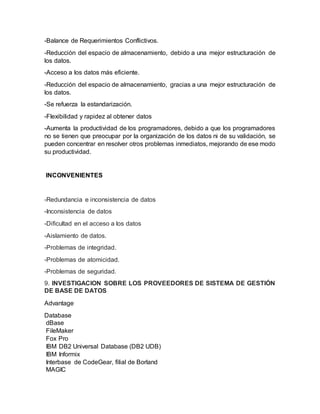 -Balance de Requerimientos Conflictivos.
-Reducción del espacio de almacenamiento, debido a una mejor estructuración de
los datos.
-Acceso a los datos más eficiente.
-Reducción del espacio de almacenamiento, gracias a una mejor estructuración de
los datos.
-Se refuerza la estandarización.
-Flexibilidad y rapidez al obtener datos
-Aumenta la productividad de los programadores, debido a que los programadores
no se tienen que preocupar por la organización de los datos ni de su validación, se
pueden concentrar en resolver otros problemas inmediatos, mejorando de ese modo
su productividad.
INCONVENIENTES
-Redundancia e inconsistencia de datos
-Inconsistencia de datos
-Diﬁcultad en el acceso a los datos
-Aislamiento de datos.
-Problemas de integridad.
-Problemas de atomicidad.
-Problemas de seguridad.
9. INVESTIGACION SOBRE LOS PROVEEDORES DE SISTEMA DE GESTIÓN
DE BASE DE DATOS
Advantage
Database
dBase
FileMaker
Fox Pro
IBM DB2 Universal Database (DB2 UDB)
IBM Informix
Interbase de CodeGear, filial de Borland
MAGIC
 