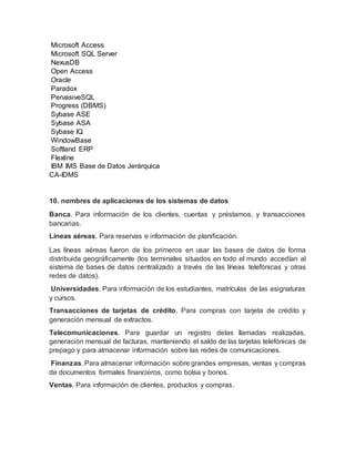 Microsoft Access
Microsoft SQL Server
NexusDB
Open Access
Oracle
Paradox
PervasiveSQL
Progress (DBMS)
Sybase ASE
Sybase ASA
Sybase IQ
WindowBase
Softland ERP
Flexline
IBM IMS Base de Datos Jerárquica
CA-IDMS
10. nombres de aplicaciones de los sistemas de datos
Banca. Para información de los clientes, cuentas y préstamos, y transacciones
bancarias.
Líneas aéreas. Para reservas e información de planiﬁcación.
Las líneas aéreas fueron de los primeros en usar las bases de datos de forma
distribuida geográficamente (los terminales situados en todo el mundo accedían al
sistema de bases de datos centralizado a través de las líneas telefónicas y otras
redes de datos).
Universidades. Para información de los estudiantes, matrículas de las asignaturas
y cursos.
Transacciones de tarjetas de crédito. Para compras con tarjeta de crédito y
generación mensual de extractos.
Telecomunicaciones. Para guardar un registro delas llamadas realizadas,
generación mensual de facturas, manteniendo el saldo de las tarjetas telefónicas de
prepago y para almacenar información sobre las redes de comunicaciones.
Finanzas. Para almacenar información sobre grandes empresas, ventas y compras
de documentos formales ﬁnancieros, como bolsa y bonos.
Ventas. Para información de clientes, productos y compras.
 