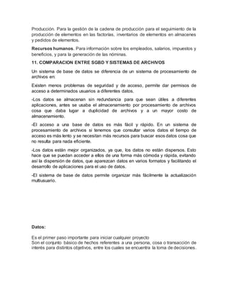 Producción. Para la gestión de la cadena de producción para el seguimiento de la
producción de elementos en las factorías, inventarios de elementos en almacenes
y pedidos de elementos.
Recursos humanos. Para información sobre los empleados, salarios, impuestos y
beneficios, y para la generación de las nóminas.
11. COMPARACION ENTRE SGBD Y SISTEMAS DE ARCHIVOS
Un sistema de base de datos se diferencia de un sistema de procesamiento de
archivos en:
Existen menos problemas de seguridad y de acceso, permite dar permisos de
acceso a determinados usuarios a diferentes datos.
-Los datos se almacenan sin redundancia para que sean útiles a diferentes
aplicaciones, antes se usaba el almacenamiento por procesamiento de archivos
cosa que daba lugar a duplicidad de archivos y a un mayor costo de
almacenamiento.
-El acceso a una base de datos es más fácil y rápido. En un sistema de
procesamiento de archivos si tenemos que consultar varios datos el tiempo de
acceso es más lento y se necesitan más recursos para buscar esos datos cosa que
no resulta para nada eficiente.
-Los datos están mejor organizados, ya que, los datos no están dispersos. Esto
hace que se puedan acceder a ellos de una forma más cómoda y rápida, evitando
así la dispersión de datos, que aparezcan datos en varios formatos y facilitando el
desarrollo de aplicaciones para el uso de datos.
-El sistema de base de datos permite organizar más fácilmente la actualización
multiusuario.
Datos:
Es el primer paso importante para iniciar cualquier proyecto
Son el conjunto básico de hechos referentes a una persona, cosa o transacción de
interés para distintos objetivos, entre los cuales se encuentra la toma de decisiones.
 