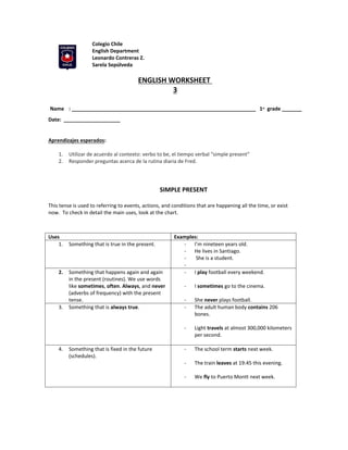 Colegio Chile
English Department
Leonardo Contreras Z.
Sarela Sepúlveda
ENGLISH WORKSHEET
3
Name : _________________________________________________________________ 1st grade _______
Date: ____________________
Aprendizajes esperados:
1. Utilizar de acuerdo al contexto: verbo to be, el tiempo verbal “simple present”
2. Responder preguntas acerca de la rutina diaria de Fred.
SIMPLE PRESENT
This tense is used to referring to events, actions, and conditions that are happening all the time, or exist
now. To check in detail the main uses, look at the chart.
Uses Examples:
1. Something that is true in the present. - I’m nineteen years old.
- He lives in Santiago.
- She is a student.
-
2. Something that happens again and again
in the present (routines). We use words
like sometimes, often. Always, and never
(adverbs of frequency) with the present
tense.
- I play football every weekend.
- I sometimes go to the cinema.
- She never plays football.
3. Something that is always true. - The adult human body contains 206
bones.
- Light travels at almost 300,000 kilometers
per second.
4. Something that is fixed in the future
(schedules).
- The school term starts next week.
- The train leaves at 19:45 this evening.
- We fly to Puerto Montt next week.
 
