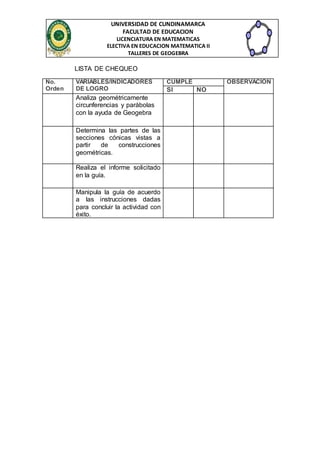 UNIVERSIDAD DE CUNDINAMARCA 
FACULTAD DE EDUCACION 
LICENCIATURA EN MATEMATICAS 
ELECTIVA EN EDUCACION MATEMATICA II 
TALLERES DE GEOGEBRA 
LISTA DE CHEQUEO 
No. 
Orden 
VARIABLES/INDICADORES 
DE LOGRO 
CUMPLE OBSERVACION 
SI NO 
Analiza geométricamente 
circunferencias y parábolas 
con la ayuda de Geogebra 
Determina las partes de las 
secciones cónicas vistas a 
partir de construcciones 
geométricas. 
Realiza el informe solicitado 
en la guía. 
Manipula la guía de acuerdo 
a las instrucciones dadas 
para concluir la actividad con 
éxito. 
