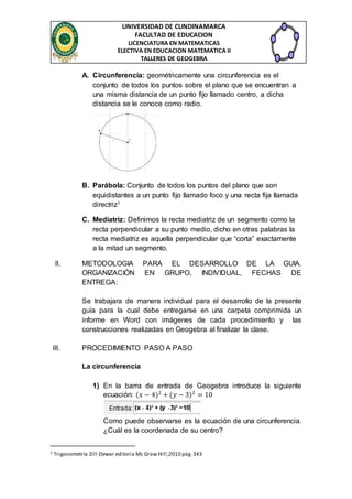 UNIVERSIDAD DE CUNDINAMARCA 
FACULTAD DE EDUCACION 
LICENCIATURA EN MATEMATICAS 
ELECTIVA EN EDUCACION MATEMATICA II 
TALLERES DE GEOGEBRA 
A. Circunferencia: geométricamente una circunferencia es el 
conjunto de todos los puntos sobre el plano que se encuentran a 
una misma distancia de un punto fijo llamado centro, a dicha 
distancia se le conoce como radio. 
B. Parábola: Conjunto de todos los puntos del plano que son 
equidistantes a un punto fijo llamado foco y una recta fija llamada 
directriz1 
C. Mediatriz: Definimos la recta mediatriz de un segmento como la 
recta perpendicular a su punto medio, dicho en otras palabras la 
recta mediatriz es aquella perpendicular que “corta” exactamente 
a la mitad un segmento. 
II. METODOLOGIA PARA EL DESARROLLO DE LA GUIA. 
ORGANIZACIÓN EN GRUPO, INDIVIDUAL, FECHAS DE 
ENTREGA: 
Se trabajara de manera individual para el desarrollo de la presente 
guía para la cual debe entregarse en una carpeta comprimida un 
informe en Word con imágenes de cada procedimiento y las 
construcciones realizadas en Geogebra al finalizar la clase. 
III. PROCEDIMIENTO PASO A PASO 
La circunferencia 
1) En la barra de entrada de Geogebra introduce la siguiente 
ecuación: (푥 − 4)2 + (푦 − 3)2 = 10 
Como puede observarse es la ecuación de una circunferencia. 
¿Cuál es la coordenada de su centro? 
1 Trigonometría Zill-Dewar editoria Mc Graw Hill ,2010 pág. 343 
 