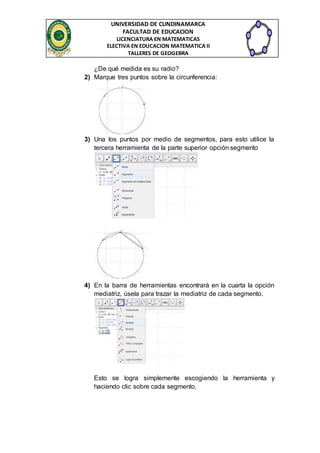 UNIVERSIDAD DE CUNDINAMARCA 
FACULTAD DE EDUCACION 
LICENCIATURA EN MATEMATICAS 
ELECTIVA EN EDUCACION MATEMATICA II 
TALLERES DE GEOGEBRA 
¿De qué medida es su radio? 
2) Marque tres puntos sobre la circunferencia: 
3) Una los puntos por medio de segmentos, para esto utilice la 
tercera herramienta de la parte superior opción segmento 
4) En la barra de herramientas encontrará en la cuarta la opción 
mediatriz, úsela para trazar la mediatriz de cada segmento. 
Esto se logra simplemente escogiendo la herramienta y 
haciendo clic sobre cada segmento. 
 