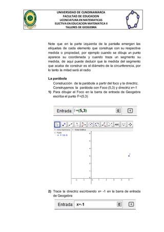 UNIVERSIDAD DE CUNDINAMARCA 
FACULTAD DE EDUCACION 
LICENCIATURA EN MATEMATICAS 
ELECTIVA EN EDUCACION MATEMATICA II 
TALLERES DE GEOGEBRA 
Note que en la parte izquierda de la pantalla emergen las 
etiquetas de cada elemento que construye con su respectiva 
medida o propiedad, por ejemplo cuando se dibuja un punto 
aparece su coordenada y cuando traza un segmento su 
medida, de aquí puede deducir que la medida del segmento 
que acaba de construir es el diámetro de la circunferencia, por 
lo tanto la mitad será el radio 
La parábola 
Construcción de la parábola a partir del foco y la directriz. 
Construyamos la parábola con Foco (5,3) y directriz x=-1 
1) Para dibujar el Foco en la barra de entrada de Geogebra 
escriba el punto F=(5,3) 
2) Trace la directriz escribiendo x= -1 en la barra de entrada 
de Geogebra 
 
