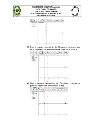 UNIVERSIDAD DE CUNDINAMARCA 
FACULTAD DE EDUCACION 
LICENCIATURA EN MATEMATICAS 
ELECTIVA EN EDUCACION MATEMATICA II 
TALLERES DE GEOGEBRA 
3) Con la cuarta herramienta de Geogebra construya una 
recta perpendicular a la directriz que pase por el punto F. 
4) Con la segunda herramienta de Geogebra construya un 
punto de intercesión entre las dos rectas. 
 