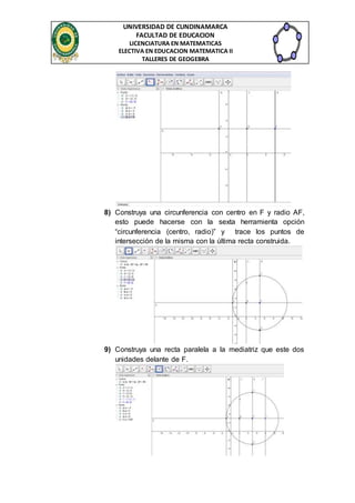 UNIVERSIDAD DE CUNDINAMARCA 
FACULTAD DE EDUCACION 
LICENCIATURA EN MATEMATICAS 
ELECTIVA EN EDUCACION MATEMATICA II 
TALLERES DE GEOGEBRA 
8) Construya una circunferencia con centro en F y radio AF, 
esto puede hacerse con la sexta herramienta opción 
“circunferencia (centro, radio)” y trace los puntos de 
intersección de la misma con la última recta construida. 
9) Construya una recta paralela a la mediatriz que este dos 
unidades delante de F. 
 