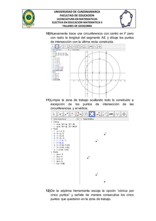UNIVERSIDAD DE CUNDINAMARCA 
FACULTAD DE EDUCACION 
LICENCIATURA EN MATEMATICAS 
ELECTIVA EN EDUCACION MATEMATICA II 
TALLERES DE GEOGEBRA 
10) Nuevamente trace una circunferencia con centro en F pero 
con radio la longitud del segmento AE y dibuje los puntos 
de intersección con la última recta construida. 
11) Limpie la zona de trabajo ocultando todo lo construido a 
excepción de los puntos de intersección de las 
circunferencias y el vértice. 
12) De la séptima herramienta escoja la opción “cónica por 
cinco puntos” y señale de manera consecutiva los cinco 
puntos que quedaron en la zona de trabajo. 
 