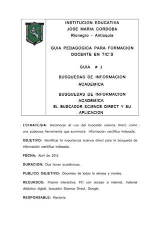 INSTITUCION EDUCATIVA
                              JOSE MARIA CORDOBA
                                   Rionegro - Antioquia


                   GUIA PEDAGOGICA PARA FORMACION
                                   DOCENTE EN TIC´S


                                       GUIA    # 3

                        BUSQUEDAS DE INFORMACION
                                      ACADEMICA

                        BUSQUEDAS DE INFORMACION
                                      ACADEMICA
                    EL BUSCADOR SCIENCE DIRECT Y SU
                                      APLICACION


ESTRATEGIA : Reconocer el uso del buscador science direct, como
una poderosa herramienta que suministra    información científica indexada.

OBJETIVO : Identificar la importancia science direct para la búsqueda de
información científica indexada.

FECHA : Abril de 2012

DURACION : Dos horas académicas.

PUBLICO OBJETIVO : Docentes de todas la aéreas y niveles.

RECURSOS : Pizarra interactiva, PC con acceso a internet, material
didáctico digital, buscador Science Direct, Google.

RESPONSABLE : Rectoría.
 