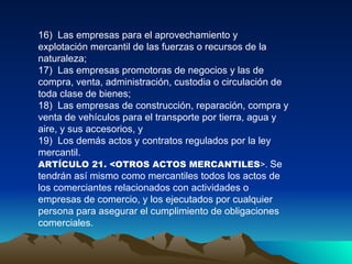 16)  Las empresas para el aprovechamiento y explotación mercantil de las fuerzas o recursos de la naturaleza;  17)  Las empresas promotoras de negocios y las de compra, venta, administración, custodia o circulación de toda clase de bienes;  18)  Las empresas de construcción, reparación, compra y venta de vehículos para el transporte por tierra, agua y aire, y sus accesorios, y  19)  Los demás actos y contratos regulados por la ley mercantil.   ARTÍCULO 21. <OTROS ACTOS MERCANTILES >.  Se tendrán así mismo como mercantiles todos los actos de los comerciantes relacionados con actividades o empresas de comercio, y los ejecutados por cualquier persona para asegurar el cumplimiento de obligaciones comerciales.  