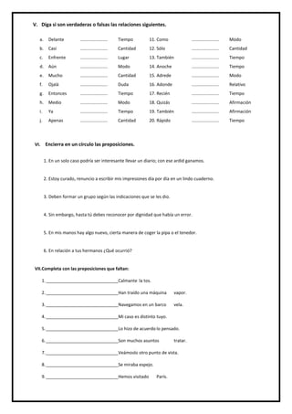 NIVEL: Secundaria
NOMBRES: __________________________________
____________________________________
GRADO: 4º FECHA: 26 /10/2018
INSTITUCIÓN EDUCATIVA PARTICULAR
CURSO: Comunicación
VI. Encierra en un círculo las preposiciones.
1. En un solo caso podría ser interesante llevar un diario; con ese ardid ganamos.
2. Estoy curado, renuncio a escribir mis impresiones día por día en un lindo cuaderno.
3. Deben formar un grupo según las indicaciones que se les dio.
4. Sin embargo, hasta tú debes reconocer por dignidad que había un error.
5. En mis manos hay algo nuevo, cierta manera de coger la pipa o el tenedor.
6. En relación a tus hermanos ¿Qué ocurrió?
VII.Completa con las preposiciones que faltan:
1.______________________________Calmante la tos.
2.______________________________Han traído una máquina vapor.
3.______________________________Navegamos en un barco vela.
4.______________________________Mi caso es distinto tuyo.
5.______________________________Lo hizo de acuerdo lo pensado.
6.______________________________Son muchos asuntos tratar.
7.______________________________Veámoslo otro punto de vista.
8.______________________________Se miraba espejo.
9.______________________________Hemos visitado París.
V. Diga si son verdaderas o falsas las relaciones siguientes.
a. Delante ...................... Tiempo 11. Como ...................... Modo
b. Casi ...................... Cantidad 12. Sólo ...................... Cantidad
c. Enfrente ...................... Lugar 13. También ...................... Tiempo
d. Aún ...................... Modo 14. Anoche ...................... Tiempo
e. Mucho ...................... Cantidad 15. Adrede ...................... Modo
f. Ojalá ...................... Duda 16. Adonde ...................... Relativo
g. Entonces ...................... Tiempo 17. Recién ...................... Tiempo
h. Medio ...................... Modo 18. Quizás ...................... Afirmación
i. Ya ...................... Tiempo 19. También ...................... Afirmación
j. Apenas ...................... Cantidad 20. Rápido ...................... Tiempo
 