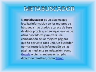 METABUSCADOREl metabuscador es un sistema que localiza informacion en los motores de búsqueda mas usados y carece de base de datos propia y, en su lugar, usa las de otros buscadores y muestra una combinación de las mejores páginas que ha devuelto cada uno. Un buscador normal recopila la información de las páginas mediante su indexación, como Google o bien mantiene un amplio directorio temático, como Yahoo.