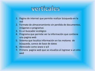 verticalesPagina de internet que permite realizar búsqueda en la redFormato de almacenamiento sin perdida de documentos, imágenes o programasEs un buscador ecológicoPrograma que permite ver la información que contiene una pagina webSistema que localiza información en los motores  de búsqueda, carece de base de datosAbreviado como www o w3Primera  pagina web que se visualiza al ingresar a un sitio wed