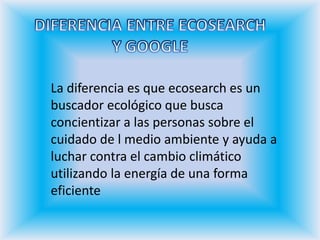 DIFERENCIA ENTRE ECOSEARCHY GOOGLELa diferencia es que ecosearch es un buscador ecológico que busca concientizar a las personas sobre el cuidado de l medio ambiente y ayuda a luchar contra el cambio climático utilizando la energía de una forma eficiente