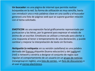 Un buscador: es una página de internet que permite realizar búsquedas en la red. Su forma de utilización es muy sencilla, basta con introducir una o más palabras clave en una casilla y el buscador generará una lista de páginas web que se supone guardan relación con el tema solicitado. EMOTICON :es una expresión facial gráficamente representado por puntuacion y las letras, por lo general para expresar el estado de ánimo de un escritor. Emoticons se utilizan a menudo para alertar a una respuesta al tenor o temperamento de una declaración, y puede cambiar y mejorar la interpretación de texto sin formato. Netiquette (o netiqueta: en su versión castellana) es una palabra derivada del frances étiquette (buena educación) y del inglésnet (red) o network y vendría a designar el conjunto de reglas que regulan el comportamiento de un usuario en un grupo de noticias (newsgroup en inglés), una lista de correo , un foro de discusiones o al usar el correo electrónico.