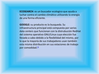 ECOSEARCH: es un buscador ecologico que ayuda a luchar contra el cambio climático utilizando la energía de una forma eficiente.GOOGLE: su producto es la busqueda. Su infraestructura principal está compuesta por varios data centers que funcionan con la distrubución RedHat del sistema operativo GNU/Linux cuya elección fue llevada a cabo debido a la flexibilidad del mismo, por lo que la mayoría de sus trabajadores usan también esta misma distribución en sus estaciones de trabajo por comodidad.[4