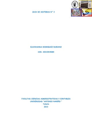 GUIA DE SISTEMAS N° 3

ELIJOHANNA RODRIGUEZ RUBIANO
COD: 20310915089

FACULTAD CIENCIAS ADMINISTRATIVAS Y CONTABLES
UNIVERSIDAD “ANTONIO NARIÑO “
TUNJA
2013

 
