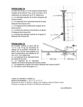 PROBLEMA 24
La barra de 40 kg y 4 m de longitud experimenta
el golpe de la bola de 4 kg, como se ilustra. Si el
coeficiente de restitución es 0,75. Determine:
a.- La velocidad angular de la barra después del
choque.(rad/s)
b.- La magnitud de la velocidad lineal de la bola
después del choque.(m/s)
c.- La magnitud de la aceleración angular de la
barra.(rad/s2
)
d.- La fuerza de reacción horizontal en el apoyo
O después del choque.(N)
e.- La fuerza de reacción vertical en el apoyo O
después del choque.(N)
PROBLEMA 25
En el plano vertical, la barra AB de
1,2 m y de 10 kg se encuentra en
reposo en la posición horizontal, la
bola D de 2 kg de masa golpea a la
barra cuando tiene una rapidez de 10
m/s, si e = 0,6, determine:
a.- La magnitud de la velocidad lineal
de rebote de D.(m/s)
b.- La magnitud de la velocidad
angular de la barra después del impacto.(rad/s)
c.-. La aceleración angular de la barra después del choque.(rad/s2)
d.-. El máximo valor del ángulo .()
TAREA ACADEMICA: PARTE 2A
Resolver los problemas: 1, 4,6, 8, 15, 18, 22, 25
Realizarlo en Arial 12, gráficos y dibujos con cualquier software (Nada a mano)
Presentar su trabajo de acuerdo a las Directivas del profesor
Los profesores
 
