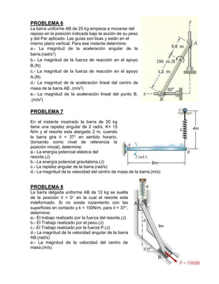 PROBLEMA 6
La barra uniforme AB de 25 kg empieza a moverse del
reposo en la posición indicada bajo la acción de su peso
y del Par aplicado. Las guías son lisas y están en el
mismo plano vertical. Para ese instante determine:
a.- La magnitud de la aceleración angular de la
barra.(rad/s2
)
b.- La magnitud de la fuerza de reacción en el apoyo
B.(N)
c.- La magnitud de la fuerza de reacción en el apoyo
A.(N)
d.- La magnitud de la aceleración lineal del centro de
masa de la barra AB .(m/s2
)
e.- La magnitud de la aceleración lineal del punto B.
.(m/s2
)
PROBLEMA 7
En el instante mostrado la barra de 20 kg
tiene una rapidez angular de 2 rad/s, K= 15
N/m y el resorte esta alargado 2 m, cuando
la barra gira  = 37 en sentido horario,
(tomando como nivel de referencia la
posición inicial), determine:
a.- La energía potencial elástica del
resorte.(J)
b.- La energía potencial gravitatoria.(J)
c.- La rapidez angular de la barra.(rad/s)
d.- La magnitud de la velocidad del centro de masa de la barra.(m/s)
PROBLEMA 8
La barra delgada uniforme AB de 12 kg se suelta
de la posición  = 0 en la cual el resorte esta
indeformado. Si no existe rozamiento con las
superficies en contacto y k = 100N/m, para  = 37,
determine:
a.- El trabajo realizado por la fuerza del resorte.(J)
b.- El Trabajo realizado por el peso.(J)
c.- El Trabajo realizado por la fuerza P.(J)
d.- La magnitud de la velocidad angular de la barra
AB.(rad/s)
e.- La magnitud de la velocidad del centro de
masa.(m/s)
 