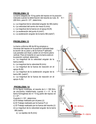 PROBLEMA 12
La barra delgada de 10 kg parte del reposo en la posición
indicada cuando la deformación del resorte es nula. Si K =
200 N/m, para θ = 37, determine:
a.- La magnitud de la velocidad angular de AB.(rad/s)
b.- La velocidad del centro de masa G.(m/s)
c.- La magnitud de la fuerza en el apoyo B.(N)
d.- La aceleración del punto A.(m/s2
)
e.- La aceleración angular de la barra AB.(rad/s2
)
PROBLEMA 13
La barra uniforme AB de 60 kg empieza a
moverse del reposo en la posición indicada bajo
la acción de su peso y de la fuerza P aplicado.
Las paredes son lisas y están en el mismo plano
vertical. Para el instante en que la barra está en
la posición vertical, determine:
a.- La magnitud de la velocidad angular de la
barra.(rad/s)
b.- La magnitud de la velocidad B.(m/s)
c.- La magnitud de la fuerza de reacción en el
apoyo B.(N)
d.- La magnitud de la aceleración angular de la
barra AB. (rad/s2
)
e.- La magnitud de la fuerza de reacción en el
apoyo A.(N)
PROBLEMA 14
En la figura mostrada, el resorte de k = 180 N/m,
se encuentra indeformado cuando  = 0. Si la
barra homogénea de m = 6 kg parte del reposo en
 = 37.
Cuando  = 53, determine:
a) El trabajo realizado por el peso.(J)
b) El Trabajo realizado por la fuerza P.(J)
c) El Trabajo realizado por la fuerza del resorte.(J)
d) La magnitud de la velocidad angular de la barra
AB.(rad/s)
e) La rapidez de B.(m/s)
 
