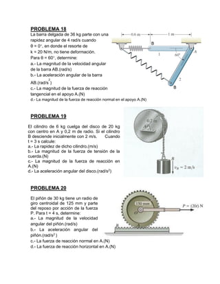 PROBLEMA 18
La barra delgada de 36 kg parte con una
rapidez angular de 4 rad/s cuando
θ = 0, en donde el resorte de
k = 20 N/m, no tiene deformación.
Para θ = 60, determine:
a.- La magnitud de la velocidad angular
de la barra AB.(rad/s)
b.- La aceleración angular de la barra
AB.(rad/s
2
)
c.- La magnitud de la fuerza de reacción
tangencial en el apoyo A.(N)
d.- La magnitud de la fuerza de reacción normal en el apoyo A.(N)
PROBLEMA 19
El cilindro de 6 kg cuelga del disco de 20 kg
con centro en A y 0,2 m de radio. Si el cilindro
B desciende inicialmente con 2 m/s. Cuando
t = 3 s calcule:
a.- La rapidez de dicho cilindro.(m/s)
b.- La magnitud de la fuerza de tensión de la
cuerda.(N)
c.- La magnitud de la fuerza de reacción en
A.(N)
d.- La aceleración angular del disco.(rad/s2
)
PROBLEMA 20
El piñón de 30 kg tiene un radio de
giro centroidal de 125 mm y parte
del reposo por acción de la fuerza
P. Para t = 4 s, determine:
a.- La magnitud de la velocidad
angular del piñón.(rad/s)
b.- La aceleración angular del
piñón.(rad/s2
)
c.- La fuerza de reacción normal en A.(N)
d.- La fuerza de reacción horizontal en A.(N)
 
