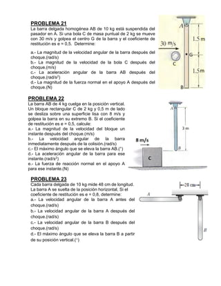 PROBLEMA 21
La barra delgada homogénea AB de 10 kg está suspendida del
pasador en A. Si una bola C de masa puntual de 2 kg se mueve
con 30 m/s y golpea el centro G de la barra y el coeficiente de
restitución es e = 0,5. Determine:
a.- La magnitud de la velocidad angular de la barra después del
choque.(rad/s)
b.- La magnitud de la velocidad de la bola C después del
choque.(m/s)
c.- La aceleración angular de la barra AB después del
choque.(rad/s2
)
d.- La magnitud de la fuerza normal en el apoyo A después del
choque.(N)
PROBLEMA 22
La barra AB de 4 kg cuelga en la posición vertical.
Un bloque rectangular C de 2 kg y 0,5 m de lado
se desliza sobre una superficie lisa con 8 m/s y
golpea la barra en su extremo B. Si el coeficiente
de restitución es e = 0,5, calcule:
a.- La magnitud de la velocidad del bloque un
instante después del choque.(m/s)
b.- La velocidad angular de la barra
inmediatamente después de la colisión.(rad/s)
c.- El máximo ángulo que se eleva la barra AB.(°)
d.- La aceleración angular de la barra para ese
instante.(rad/s2
)
e.- La fuerza de reacción normal en el apoyo A
para ese instante.(N)
PROBLEMA 23
Cada barra delgada de 10 kg mide 48 cm de longitud.
La barra A se suelta de la posición horizontal, Si el
coeficiente de restitución es e = 0,8, determine:
a.- La velocidad angular de la barra A antes del
choque.(rad/s)
b.- La velocidad angular de la barra A después del
choque.(rad/s)
c.- La velocidad angular de la barra B después del
choque.(rad/s)
d.- El máximo ángulo que se eleva la barra B a partir
de su posición vertical.()
 