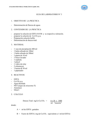 ANALISIS INDUSTRIAL INORGÁNICO I (QMC-253)
GUIA DE LABORATORIO N° 3
1. OBJETIVO DE LA PRÁCTICA
- Determinación de Dureza de aguas
2. CONTENIDO DE LA PRÁCTICA
- preparar la solución de EDTA 0.01M y su respectiva valoración.
- preparar la solución de Ca CO3 p.a.
- Preparación solución buffer
- Determinación de dureza total
3. MATERIAL
- 1 vaso de precipitación 400 ml
- 1 balón aforado de 100ml
- 1 balón aforado de 200ml
- 1 pipeta de 10 ml
- 1 frasco lavador
- 1 espátula
- 1 pincel
- 1 vidrio de reloj
- 2 erlenmeyer
- 1 bureta de 50 ml
- 1 pipeteador
4. REACTIVOS
- EDTA
- Ca CO3 p.a.
- Agua destilada
- NET (negro de eriocromo T)
- Amoniaco
- NH4Cl
5. CÁLCULO
Dureza Total mg/Lt Ca CO3 = A x B x 1000
ml “muestra”
donde:
A = ml de EDTA gastados
B = Factor de EDTA ( mg de Ca CO3 equivalente a 1 ml de EDTA)
 