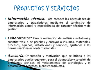 Información técnica:  Para atender las necesidades de empresarios y trabajadores mediante el suministro de información actual y especializada de carácter técnico y de gestión . Laboratorios:   Para la realización de análisis cualitativos y cuantitativos, o de pruebas y ensayos a insumos, materiales, procesos, equipos, instalaciones y servicios, ajustados a las normas nacionales o internacionales.   Asesoría:   Orientación y motivación que se brinda a los empresarios que la requieren, para el diagnóstico y solución de problemas técnicos, el mejoramiento de tecnologías y el desarrollo de procesos, bienes y productos.   