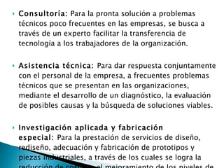 Consultoría:  Para la pronta solución a problemas técnicos poco frecuentes en las empresas, se busca a través de un experto facilitar la transferencia de tecnología a los trabajadores de la organización. Asistencia técnica:  Para dar respuesta conjuntamente con el personal de la empresa, a frecuentes problemas técnicos que se presentan en las organizaciones, mediante el desarrollo de un diagnóstico, la evaluación de posibles causas y la búsqueda de soluciones viables.   Investigación aplicada y fabricación especial:  Para la prestación de servicios de diseño, rediseño, adecuación y fabricación de prototipos y piezas industriales, a través de los cuales se logra la reducción de costos y el mejoramiento de los niveles de productividad y competitividad empresarial. 