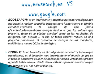 ECOSEARCH :   es un interesante y atractivo buscador ecológico que nos permite realizar pequeñas acciones para luchar contra el cambio climático utilizando la energía de una forma eficiente EcoSearch ahorra energía debido a que los colores que presenta, tanto en la página principal como en los resultados de búsqueda, son oscuros … el uso de tonos oscuros reduce, en una pequeña proporción, el consumo de energía de los monitores, emitiéndose menos CO2 a la atmósfera GOOGLE:  Es un buscador en el cual podemos encontrar todo lo que necesitamos, es el buscador mas importante en el mundo ya que en el todo se encuentra es la enciclopedia por medio virtual más grande q puede haber porque  desde donde estemos podemos buscar lo que necesitemos y el nos dará respuesta . 