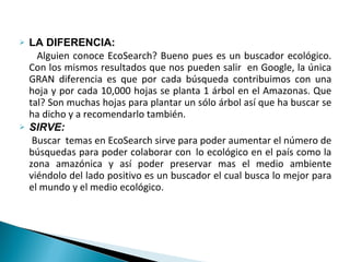LA DIFERENCIA:  Alguien conoce EcoSearch? Bueno pues es un buscador ecológico. Con los mismos resultados que nos pueden salir  en Google, la única GRAN diferencia es que por cada búsqueda contribuimos con una hoja y por cada 10,000 hojas se planta 1 árbol en el Amazonas. Que tal? Son muchas hojas para plantar un sólo árbol así que ha buscar se ha dicho y a recomendarlo también. SIRVE: Buscar  temas en EcoSearch sirve para poder aumentar el número de búsquedas para poder colaborar con  lo ecológico en el país como la zona amazónica y así poder preservar mas el medio ambiente viéndolo del lado positivo es un buscador el cual busca lo mejor para el mundo y el medio ecológico. 