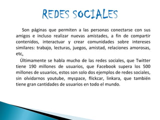 Son páginas que permiten a las personas conectarse con sus amigos e incluso realizar nuevas amistades, a fin de compartir contenidos, interactuar y crear comunidades sobre intereses similares: trabajo, lecturas, juegos, amistad, relaciones amorosas, etc . Últimamente se habla mucho de las redes sociales, que Twitter tiene 190 millones de usuarios, que Facebook supera los 500 millones de usuarios, estos son solo dos ejemplos de redes sociales, sin olvidarnos youtube, myspace, flickcar, linkara, que también tiene gran cantidades de usuarios en todo el mundo.  