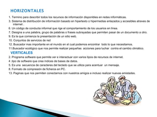 HORIZONTALES 1. Termino para describir todos los recursos de información disponibles en redes informáticas. 3. Sistema de distribución de información basado en hipertexto o hipermedias enlazados y accesibles atraves de internet . 6. Un código de conducta informal que rige el comportamiento de los usuarios en línea. 7. Designa a una palabra, grupo de palabras o frases subrayadas que permiten pasar de un documento a otro. 9. Es la que comienza la presentación de un sitio web. 10. Conjuntos de servicios de red  12. Buscador mas importante en el mundo en el cual podemos encontrar  todo lo que necesitamos. 11.Buscador ecológico que nos permite realizar pequeñas  acciones para luchar  contra el cambio climático. VERTICALES 2. Programa software que permite ver e interactuar con varios tipos de recursos de internet. 4 .tipo de software que crea índices de bases de datos. 5. Es una  secuencia de caracteres del teclado que se utiliza para acentuar  un mensaje. 8. Formato de compresión de ficheros en PC. 13. Paginas que nos permiten conectarnos con nuestros amigos e incluso realizar nuevas amistades. 