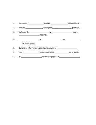1.

Todos los _______________ salieron ________________ del accidente.

2.

Resulta ________________compaginar __________________ posturas.

3.

La banda de ___________________ y ___________________ toco el
___________________ nacional.

4.

___________________ y ___________________ son _____________
Del verbo poner.

1.

Compre un interruptor espacial para regular el ___________________

2.

Las ________________ anuncian un hecho _____________ en el pueblo.

3.

El ___________________ del colegio parece un ___________________

 