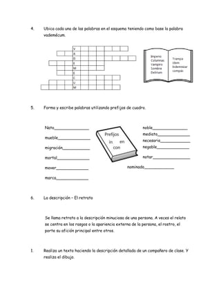 4.

Ubica cada una de las palabras en el esquema teniendo como base la palabra
vademécum.

5.

Forma y escribe palabras utilizando prefijos de cuadro.

Nato______________
mueble_____________

noble______________
mediato_____________
necesario____________

migración___________

negable_____________

mortal_____________

notar_______________

mover_____________

nominado____________

marca_____________

6.

La descripción – El retrato

Se llama retrato a la descripción minuciosa de una persona. A veces el relato
se centra en los rasgos o la apariencia externa de la persona, el rostro, el
porte su afición principal entre otros.

1.

Realiza un texto haciendo la descripción detallada de un compañero de clase. Y
realiza el dibujo.

 