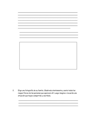 __________________________________________________________
__________________________________________________________
__________________________________________________________
__________________________________________________________
__________________________________________________________
__________________________________________________________
___________________________________________________
_________________________________________________________
_________________________________________________________
_________________________________________________________

2.

Elige una fotografía de su familia. Obsérvala atentamente y anota todos los
rasgos físicos de las personas que aparecen allí. Luego imagina o recuerda una
situación que hayas compartido y escríbela.
__________________________________________________________
__________________________________________________________
__________________________________________________________

 