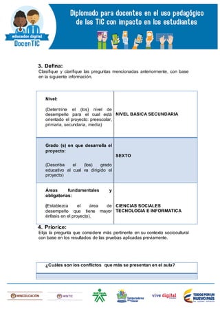 3. Defina:
Clasifique y clarifique las preguntas mencionadas anteriormente, con base
en la siguiente información.
4. Priorice:
Elija la pregunta que considere más pertinente en su contexto sociocultural
con base en los resultados de las pruebas aplicadas previamente.
Nivel:
(Determine el (los) nivel de
desempeño para el cual está
orientado el proyecto: preescolar,
primaria, secundaria, media)
NIVEL BASICA SECUNDARIA
Grado (s) en que desarrolla el
proyecto:
(Describa el (los) grado
educativo al cual va dirigido el
proyecto)
SEXTO
Áreas fundamentales y
obligatorias:
(Establezca el área de
desempeño que tiene mayor
énfasis en el proyecto).
CIENCIAS SOCIALES
TECNOLOGIA E INFORMATICA
¿Cuáles son los conflictos que más se presentan en el aula?
 