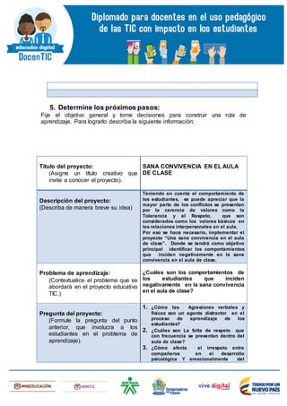 5. Determine los próximos pasos:
Fije el objetivo general y tome decisiones para construir una ruta de
aprendizaje. Para lograrlo describa la siguiente información:
Título del proyecto:
(Asigne un título creativo que
invite a conocer el proyecto).
SANA CONVIVENCIA EN EL AULA
DE CLASE
Descripción del proyecto:
(Describa de manera breve su idea)
Teniendo en cuenta el comportamiento de
los estudiantes, se puede apreciar que la
mayor parte de los conflictos se presentan
por la carencia de valores como la
Tolerancia y el Respeto, que son
considerados como los valores básicos en
las relaciones interpersonales en el aula.
Por eso se hace necesario, implementar el
proyecto “Una sana convivencia en el aula
de clase”. Donde se tendrá como objetivo
principal identificar los comportamientos
que inciden negativamente en la sana
convivencia en el aula de clase.
Problema de aprendizaje:
(Contextualice el problema que se
abordará en el proyecto educativo
TIC.)
¿Cuáles son los comportamientos de
los estudiantes que inciden
negativamente en la sana convivencia
en el aula de clase?
Pregunta del proyecto:
(Formule la pregunta del punto
anterior, que involucra a los
estudiantes en el problema de
aprendizaje).
1. ¿Cómo las Agresiones verbales y
físicas son un agente distractor en el
proceso de aprendizaje de los
estudiantes?
2. ¿Cuáles son La falta de respeto que
con frecuencia se presentan dentro del
aula de clase?
3. ¿Cómo afecta el irrespeto entre
compañeros en el desarrollo
psicológica Y emocionalmente del
 