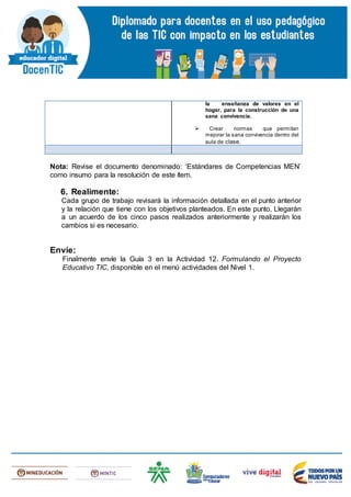 Nota: Revise el documento denominado: ‘Estándares de Competencias MEN’
como insumo para la resolución de este ítem.
6. Realimente:
Cada grupo de trabajo revisará la información detallada en el punto anterior
y la relación que tiene con los objetivos planteados. En este punto, Llegarán
a un acuerdo de los cinco pasos realizados anteriormente y realizarán los
cambios si es necesario.
Envíe:
Finalmente envíe la Guía 3 en la Actividad 12. Formulando el Proyecto
Educativo TIC, disponible en el menú actividades del Nivel 1.
la enseñanza de valores en el
hogar, para la construcción de una
sana convivencia.
 Crear normas que permitan
mejorar la sana convivencia dentro del
aula de clase.
 
