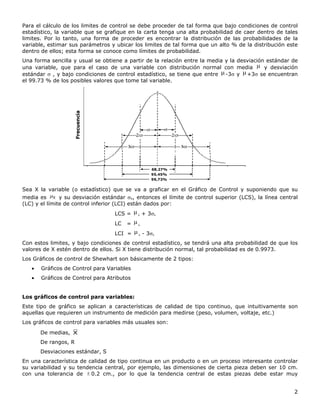 2
Para el cálculo de los limites de control se debe proceder de tal forma que bajo condiciones de control
estadístico, la variable que se grafique en la carta tenga una alta probabilidad de caer dentro de tales
limites. Por lo tanto, una forma de proceder es encontrar la distribución de las probabilidades de la
variable, estimar sus parámetros y ubicar los limites de tal forma que un alto % de la distribución este
dentro de ellos; esta forma se conoce como límites de probabilidad.
Una forma sencilla y usual se obtiene a partir de la relación entre la media y la desviación estándar de
una variable, que para el caso de una variable con distribución normal con media  y desviación
estándar  , y bajo condiciones de control estadístico, se tiene que entre -3 y +3 se encuentran
el 99.73 % de los posibles valores que tome tal variable.
68,27%
95,45%
99,73%
Frecuencia
68,27%
95,45%
99,73%
Frecuencia
Sea X la variable (o estadístico) que se va a graficar en el Gráfico de Control y suponiendo que su
media es X y su desviación estándar X, entonces el límite de control superior (LCS), la línea central
(LC) y el límite de control inferior (LCI) están dados por:
LCS = x + 3x
LC = x
LCI = x - 3x
Con estos limites, y bajo condiciones de control estadístico, se tendrá una alta probabilidad de que los
valores de X estén dentro de ellos. Si X tiene distribución normal, tal probabilidad es de 0.9973.
Los Gráficos de control de Shewhart son básicamente de 2 tipos:
 Gráficos de Control para Variables
 Gráficos de Control para Atributos
Los gráficos de control para variables:
Este tipo de gráfico se aplican a características de calidad de tipo continuo, que intuitivamente son
aquellas que requieren un instrumento de medición para medirse (peso, volumen, voltaje, etc.)
Los gráficos de control para variables más usuales son:
De medias, X
De rangos, R
Desviaciones estándar, S
En una característica de calidad de tipo continua en un producto o en un proceso interesante controlar
su variabilidad y su tendencia central, por ejemplo, las dimensiones de cierta pieza deben ser 10 cm.
con una tolerancia de  0.2 cm., por lo que la tendencia central de estas piezas debe estar muy
 