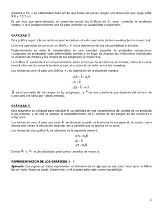 3
próxima a 10, y su variabilidad debe ser tal que todas las piezas tengan una dimensión que caiga entre
9.8 y 10.2 cm.
Es por esto que generalmente, se presentan juntas los Gráficos de X , para controlar la tendencia
central, y la R (ocasionalmente una S) para controlar su variabilidad o dispersión.
GRÁFICAS X
Esta gráfica registra la variación experimentada en el valor promedio de las muestras (entre muestras).
La forma operativa de construir un Gráfico X inicia determinando las características a estudiar.
Posteriormente se mide la característica en una cantidad pequeña de productos consecutivos
(subgrupos de productos) cada determinado periodo y en lugar de analizar las mediciones individuales
se analizar las medias y los rangos de los subgrupos (o muestras).
La Gráfica X evidenciará el comportamiento sobre el tiempo de la columna de medias, sobre lo cual se
tendrá información sobre la tendencia central y sobre la variación entre las muestras.
Los limites de control para una Gráfica X , se obtendrán de la siguiente manera:
RAXLCI
XLC
RAXLCS
2
2



R es el promedio de los rangos de los subgrupos, y 2A es una constante que depende del número de
subgrupos (se ubica por tablas anexas).
GRÁFICAS R
Este diagrama es utilizado para estudiar la variabilidad de una característica de calidad de un producto
o un proceso, y en ella se analiza el comportamiento en el tiempo de los rangos de las muestras o
subgrupos.
Los limites de control para una carta R se obtienen a partir de la misma forma general: la media mas o
menos tres veces la desviación estándar de la variable que se grafica en la carta,
Los límites de una grafica R, se obtienen de la siguiente manera:
RDLCI
RLC
RDLCS
3
4



Donde 3D y 4D están tabuladas para varios tamaños de muestra.
REPRESENTACION DE LOS GRÁFICOS RX 
Ejemplo: Los siguientes datos representan el diámetro de un eje que se usa para hacer girar la hélice
de un motor fuera de borda. Determinar si el proceso esta bajo control estadístico.
 