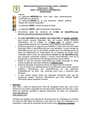 INSTITUCION EDUCATIVA COLEGIO JOHN F. KENNEDY
                            Villavicencio – Meta
                    AREA: TECNOLOGIA E INFORMATICA
                               GRADO ONCE
       cálculo.
       La aplicación IMPRESS que sirve para crear presentaciones
       multimedia muy efectivas.
       La aplicación DRAW con el que podremos realizar gráficos,
       dibujos 3D y efectos especiales.
       La aplicación BASE, módulo de base de datos.

       La aplicación MATH, editor de fórmulas matemáticas.
      Encontrarás todas las versiones en la Web           de   OpenOffice.org:
      http://es.openoffice.org/programa/index.html

      La suite OpenOffice.org también está disponible en versión portable,
      para tenerla siempre disponible. Muy útil cuando utilizas diferentes
      ordenadores, así la instalas en un lápiz usb y la puedes utilizar
      independientemente de si el ordenador tiene instalado OpenOffice.org.
      Si tienes ordenador en casa procura instalarla y verás como las dos suites
      (Microsoft Office y OpenOffice.org) son muy parecidas. La gran ventaja de
      OpenOffice.org es que al ser gratuita puedes tener las actualizaciones de
      todas las aplicaciones sin coste alguno. En el momento de escribir estos
      materiales está a punto de publicarse la versión 2.3 de OpenOffice.org,
      que incorpora numerosas mejoras y nuevas funcionalidades, fruto de la
      participación y aportaciones de todas las personas que la utilizan.
      Desde la web del proyecto OpenOffice.org puedes descargar la última
      versión estable de esta suite ofimática de software libre.
      Antes de descargar el programa hemos de asegurarnos de 2 temas:
      1- que el archivo que descargaremos es el adecuado para nuestro sistema
      operativo. Recordemos que OpenOffice.org es una aplicación
      multiplataforma, es decir, hay versiones para Linux y versiones para
      Windows.
      2- que nuestro equipo tienen los requisitos necesarios para que los
      programas puedan funcionar. Recordemos que todo software facilita
      información sobre requisitos mínimos.


Antivirus
Hay miles y miles de aplicaciones, difícil de recogerlas todas aquí, pero como
Internet es una fuente inagotable de recursos sobre software de todo tipo y para
todos los sistemas operativos. Algunas direcciones de webs con programas:
www.softcatala.org
www.softonic.com

También hay software que dispone de versiones para ser instaladas en una llave
de memoria USB (lápiz de memoria o pen drive) en lugar de instalarlas en un
ordenador. A este tipo de versiones se las conoce como versiones portables.
 
