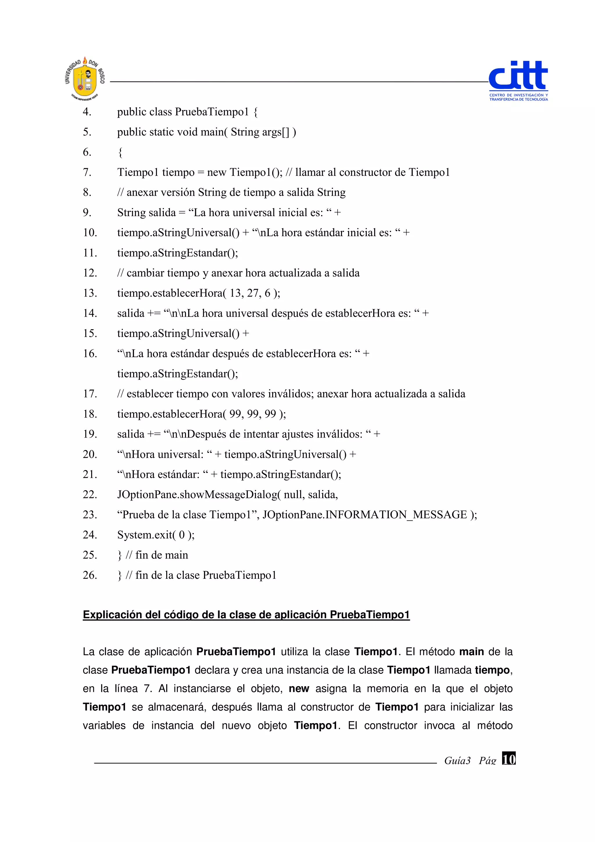 4.    public class PruebaTiempo1 {
5.    public static void main( String args[] )
6.    {
7.    Tiempo1 tiempo = new Tiempo1(); // llamar al constructor de Tiempo1
8.    // anexar versión String de tiempo a salida String
9.    String salida = “La hora universal inicial es: “ +
10.   tiempo.aStringUniversal() + “nLa hora estándar inicial es: “ +
11.   tiempo.aStringEstandar();
12.   // cambiar tiempo y anexar hora actualizada a salida
13.   tiempo.establecerHora( 13, 27, 6 );
14.   salida += “nnLa hora universal después de establecerHora es: “ +
15.   tiempo.aStringUniversal() +
16.   “nLa hora estándar después de establecerHora es: “ +
      tiempo.aStringEstandar();
17.   // establecer tiempo con valores inválidos; anexar hora actualizada a salida
18.   tiempo.establecerHora( 99, 99, 99 );
19.   salida += “nnDespués de intentar ajustes inválidos: “ +
20.   “nHora universal: “ + tiempo.aStringUniversal() +
21.   “nHora estándar: “ + tiempo.aStringEstandar();
22.   JOptionPane.showMessageDialog( null, salida,
23.   “Prueba de la clase Tiempo1”, JOptionPane.INFORMATION_MESSAGE );
24.   System.exit( 0 );
25.   } // fin de main
26.   } // fin de la clase PruebaTiempo1


Explicación del código de la clase de aplicación PruebaTiempo1


La clase de aplicación PruebaTiempo1 utiliza la clase Tiempo1. El método main de la
clase PruebaTiempo1 declara y crea una instancia de la clase Tiempo1 llamada tiempo,
en la línea 7. Al instanciarse el objeto, new asigna la memoria en la que el objeto
Tiempo1 se almacenará, después llama al constructor de Tiempo1 para inicializar las
variables de instancia del nuevo objeto Tiempo1. El constructor invoca al método


                                                                             Guía3 Pág.
                                                                                    Pág.   10
 