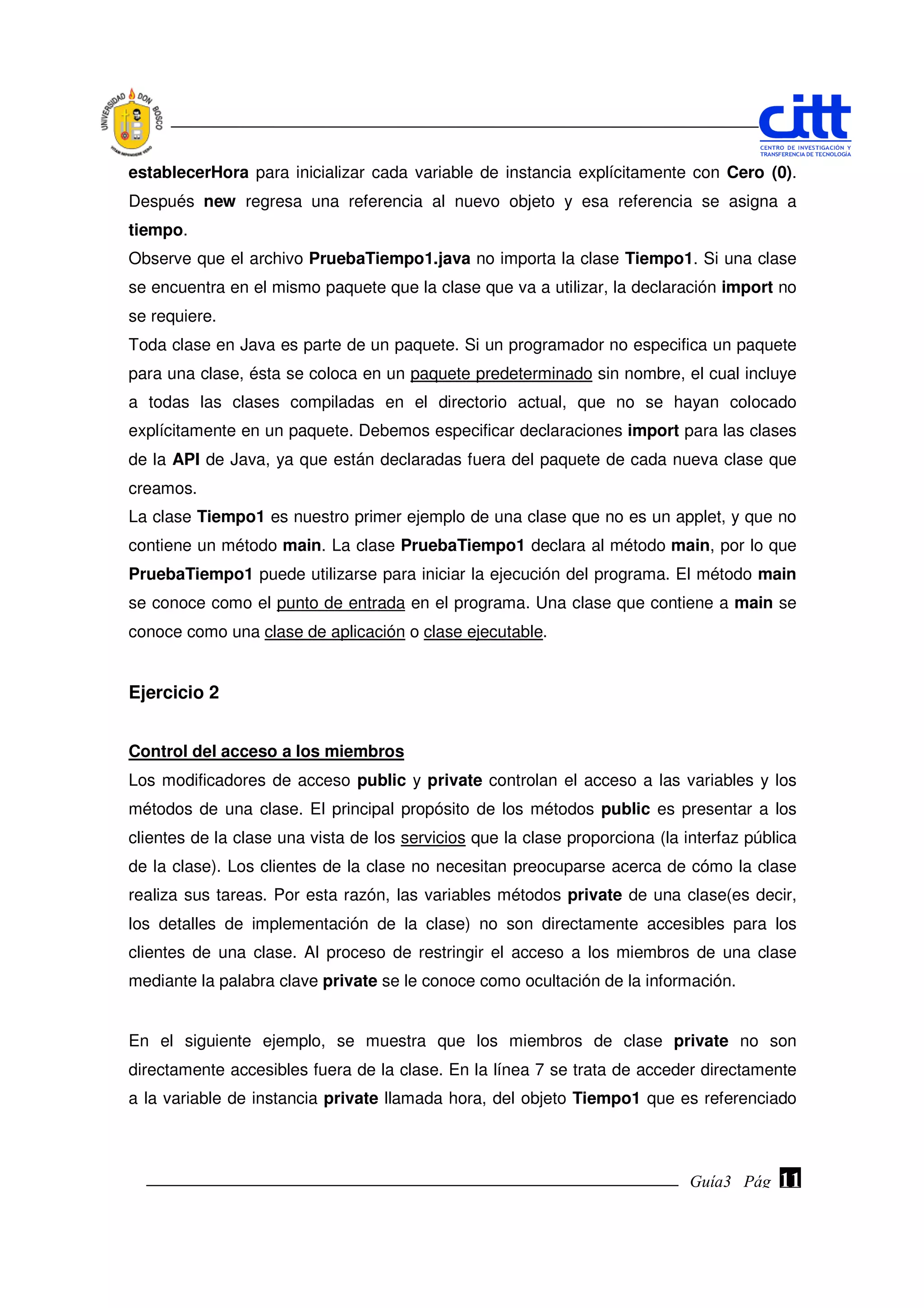 establecerHora para inicializar cada variable de instancia explícitamente con Cero (0).
Después new regresa una referencia al nuevo objeto y esa referencia se asigna a
tiempo.
Observe que el archivo PruebaTiempo1.java no importa la clase Tiempo1. Si una clase
se encuentra en el mismo paquete que la clase que va a utilizar, la declaración import no
se requiere.
Toda clase en Java es parte de un paquete. Si un programador no especifica un paquete
para una clase, ésta se coloca en un paquete predeterminado sin nombre, el cual incluye
a todas las clases compiladas en el directorio actual, que no se hayan colocado
explícitamente en un paquete. Debemos especificar declaraciones import para las clases
de la API de Java, ya que están declaradas fuera del paquete de cada nueva clase que
creamos.
La clase Tiempo1 es nuestro primer ejemplo de una clase que no es un applet, y que no
contiene un método main. La clase PruebaTiempo1 declara al método main, por lo que
PruebaTiempo1 puede utilizarse para iniciar la ejecución del programa. El método main
se conoce como el punto de entrada en el programa. Una clase que contiene a main se
conoce como una clase de aplicación o clase ejecutable.


Ejercicio 2


Control del acceso a los miembros
Los modificadores de acceso public y private controlan el acceso a las variables y los
métodos de una clase. El principal propósito de los métodos public es presentar a los
clientes de la clase una vista de los servicios que la clase proporciona (la interfaz pública
de la clase). Los clientes de la clase no necesitan preocuparse acerca de cómo la clase
realiza sus tareas. Por esta razón, las variables métodos private de una clase(es decir,
los detalles de implementación de la clase) no son directamente accesibles para los
clientes de una clase. Al proceso de restringir el acceso a los miembros de una clase
mediante la palabra clave private se le conoce como ocultación de la información.


En el siguiente ejemplo, se muestra que los miembros de clase private no son
directamente accesibles fuera de la clase. En la línea 7 se trata de acceder directamente
a la variable de instancia private llamada hora, del objeto Tiempo1 que es referenciado



                                                                              Guía3 Pág.
                                                                                     Pág.   11
 