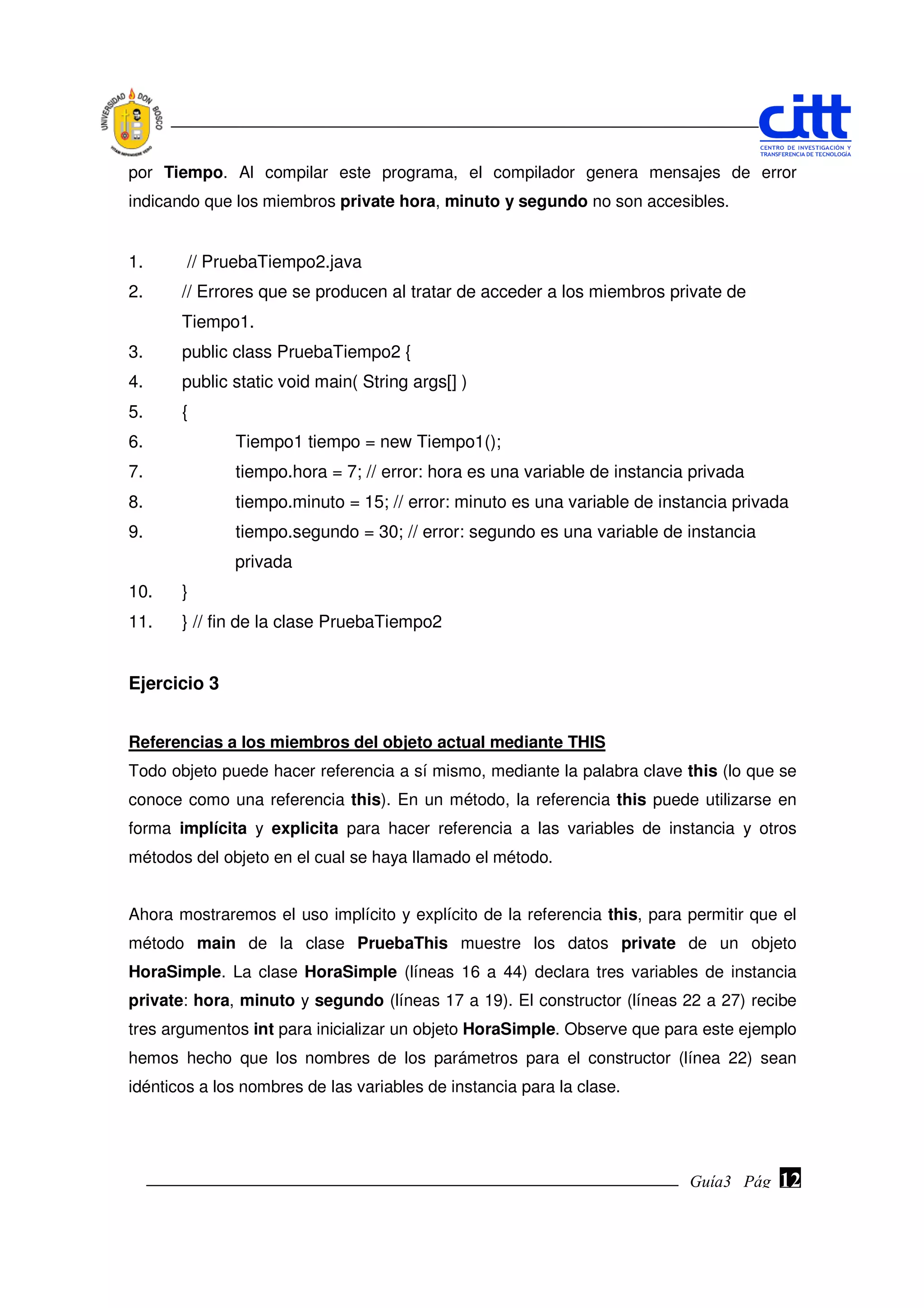 por Tiempo. Al compilar este programa, el compilador genera mensajes de error
indicando que los miembros private hora, minuto y segundo no son accesibles.


1.      // PruebaTiempo2.java
2.     // Errores que se producen al tratar de acceder a los miembros private de
       Tiempo1.
3.     public class PruebaTiempo2 {
4.     public static void main( String args[] )
5.     {
6.            Tiempo1 tiempo = new Tiempo1();
7.            tiempo.hora = 7; // error: hora es una variable de instancia privada
8.            tiempo.minuto = 15; // error: minuto es una variable de instancia privada
9.            tiempo.segundo = 30; // error: segundo es una variable de instancia
              privada
10.    }
11.    } // fin de la clase PruebaTiempo2


Ejercicio 3


Referencias a los miembros del objeto actual mediante THIS
Todo objeto puede hacer referencia a sí mismo, mediante la palabra clave this (lo que se
conoce como una referencia this). En un método, la referencia this puede utilizarse en
forma implícita y explicita para hacer referencia a las variables de instancia y otros
métodos del objeto en el cual se haya llamado el método.


Ahora mostraremos el uso implícito y explícito de la referencia this, para permitir que el
método main de la clase PruebaThis muestre los datos private de un objeto
HoraSimple. La clase HoraSimple (líneas 16 a 44) declara tres variables de instancia
private: hora, minuto y segundo (líneas 17 a 19). El constructor (líneas 22 a 27) recibe
tres argumentos int para inicializar un objeto HoraSimple. Observe que para este ejemplo
hemos hecho que los nombres de los parámetros para el constructor (línea 22) sean
idénticos a los nombres de las variables de instancia para la clase.




                                                                           Guía3 Pág.
                                                                                  Pág.   12
 