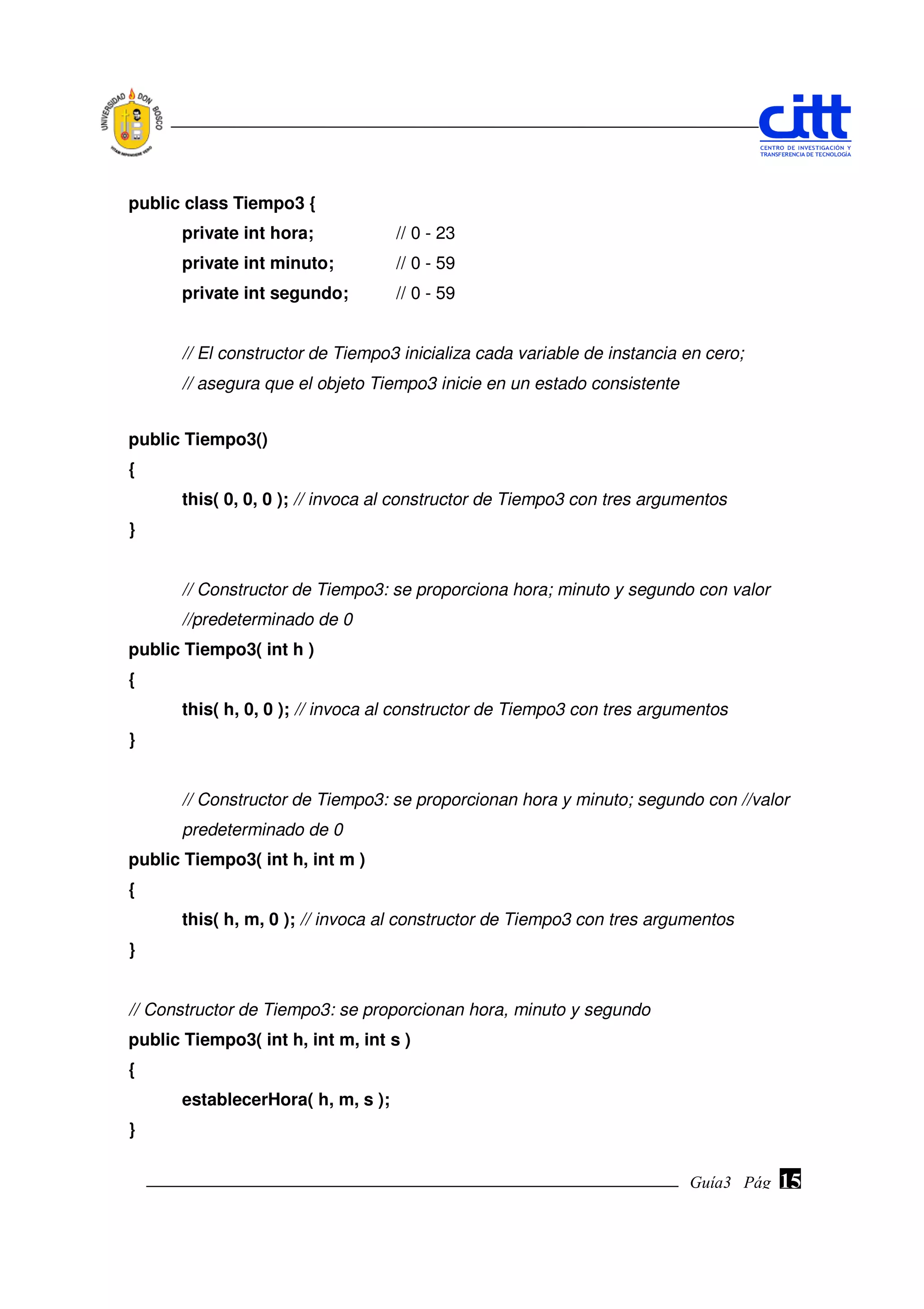 public class Tiempo3 {
       private int hora;            // 0 - 23
       private int minuto;          // 0 - 59
       private int segundo;         // 0 - 59


       // El constructor de Tiempo3 inicializa cada variable de instancia en cero;
       // asegura que el objeto Tiempo3 inicie en un estado consistente


public Tiempo3()
{
       this( 0, 0, 0 ); // invoca al constructor de Tiempo3 con tres argumentos
}


       // Constructor de Tiempo3: se proporciona hora; minuto y segundo con valor
       //predeterminado de 0
public Tiempo3( int h )
{
       this( h, 0, 0 ); // invoca al constructor de Tiempo3 con tres argumentos
}


       // Constructor de Tiempo3: se proporcionan hora y minuto; segundo con //valor
       predeterminado de 0
public Tiempo3( int h, int m )
{
       this( h, m, 0 ); // invoca al constructor de Tiempo3 con tres argumentos
}


// Constructor de Tiempo3: se proporcionan hora, minuto y segundo
public Tiempo3( int h, int m, int s )
{
       establecerHora( h, m, s );
}


                                                                          Guía3 Pág.
                                                                                 Pág.   15
 