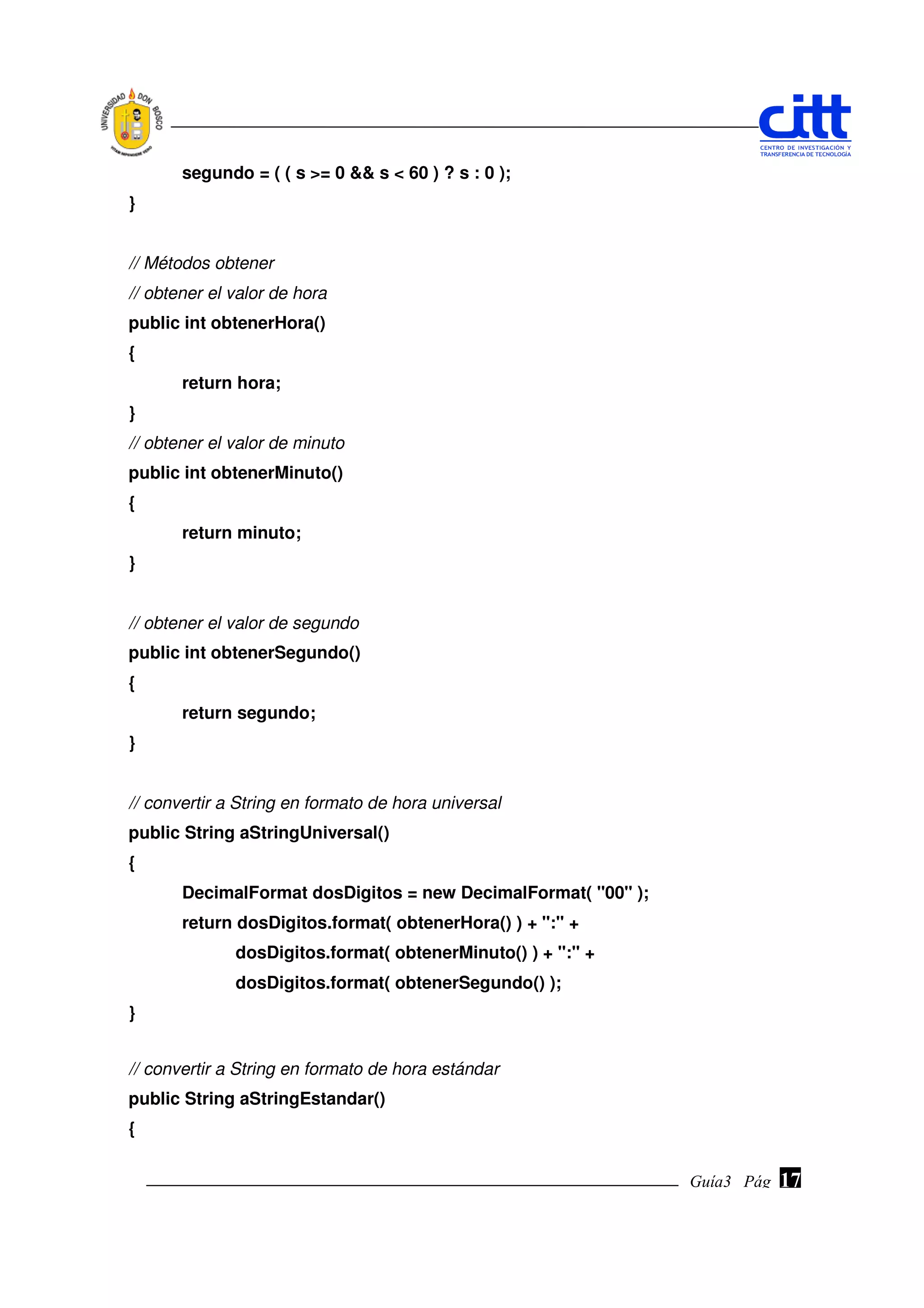 segundo = ( ( s >= 0 && s < 60 ) ? s : 0 );
}


// Métodos obtener
// obtener el valor de hora
public int obtenerHora()
{
       return hora;
}
// obtener el valor de minuto
public int obtenerMinuto()
{
       return minuto;
}


// obtener el valor de segundo
public int obtenerSegundo()
{
       return segundo;
}


// convertir a String en formato de hora universal
public String aStringUniversal()
{
       DecimalFormat dosDigitos = new DecimalFormat( "00" );
       return dosDigitos.format( obtenerHora() ) + ":" +
              dosDigitos.format( obtenerMinuto() ) + ":" +
              dosDigitos.format( obtenerSegundo() );
}


// convertir a String en formato de hora estándar
public String aStringEstandar()
{


                                                               Guía3 Pág.
                                                                      Pág.   17
 