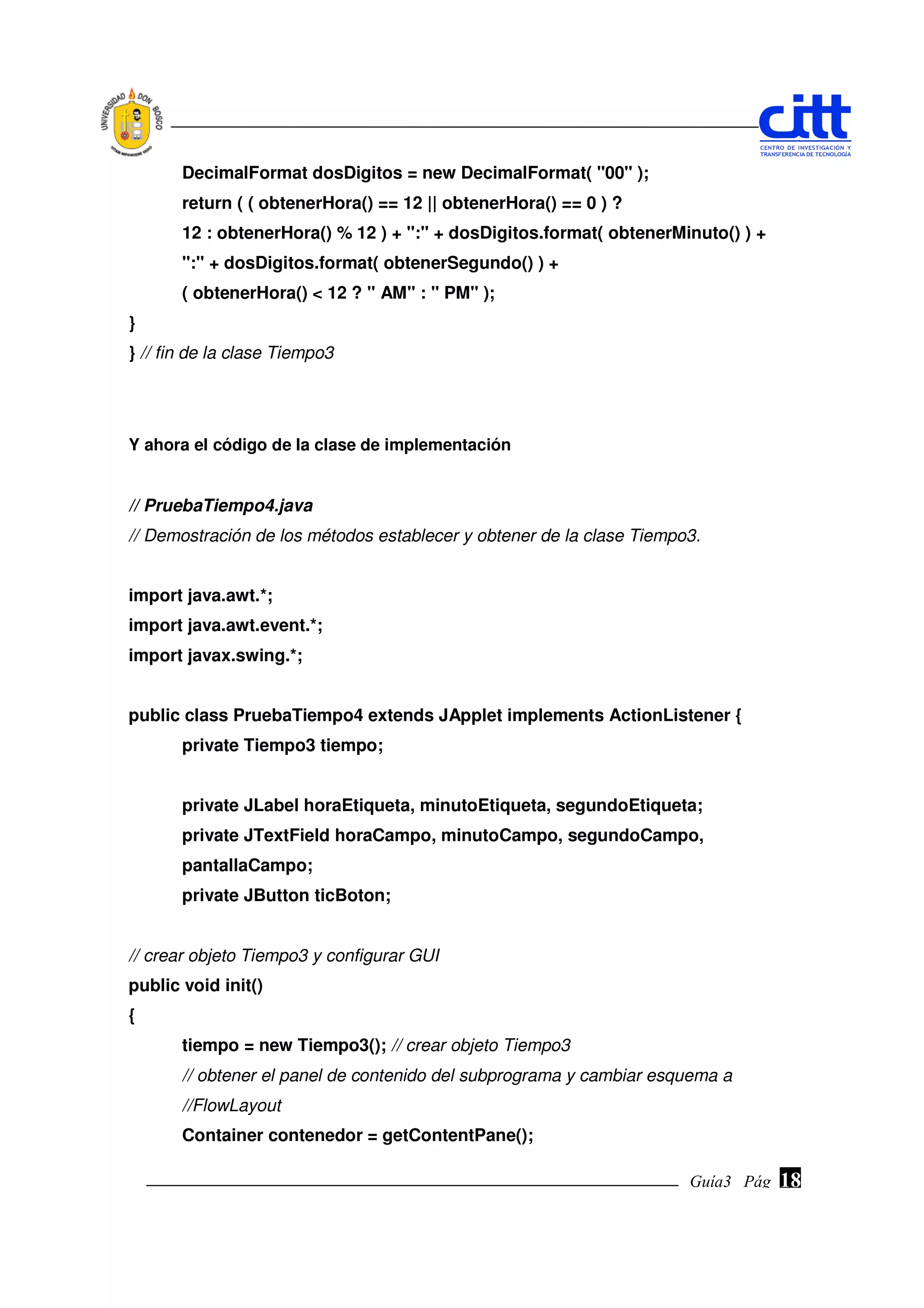 DecimalFormat dosDigitos = new DecimalFormat( "00" );
       return ( ( obtenerHora() == 12 || obtenerHora() == 0 ) ?
       12 : obtenerHora() % 12 ) + ":" + dosDigitos.format( obtenerMinuto() ) +
       ":" + dosDigitos.format( obtenerSegundo() ) +
       ( obtenerHora() < 12 ? " AM" : " PM" );
}
} // fin de la clase Tiempo3




Y ahora el código de la clase de implementación


// PruebaTiempo4.java
// Demostración de los métodos establecer y obtener de la clase Tiempo3.


import java.awt.*;
import java.awt.event.*;
import javax.swing.*;


public class PruebaTiempo4 extends JApplet implements ActionListener {
       private Tiempo3 tiempo;


       private JLabel horaEtiqueta, minutoEtiqueta, segundoEtiqueta;
       private JTextField horaCampo, minutoCampo, segundoCampo,
       pantallaCampo;
       private JButton ticBoton;


// crear objeto Tiempo3 y configurar GUI
public void init()
{
       tiempo = new Tiempo3(); // crear objeto Tiempo3
       // obtener el panel de contenido del subprograma y cambiar esquema a
       //FlowLayout
       Container contenedor = getContentPane();

                                                                      Guía3 Pág.
                                                                             Pág.   18
 